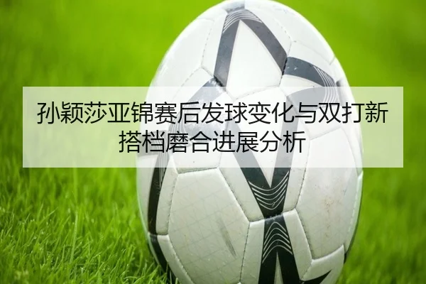 孙颖莎亚锦赛后发球变化与双打新搭档磨合进展分析